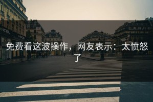 免费看这波操作，网友表示：太愤怒了
