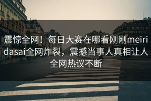 震惊全网！每日大赛在哪看刚刚meiridasai全网炸裂，震撼当事人真相让人全网热议不断