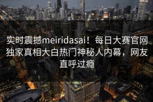 实时震撼meiridasai！每日大赛官网独家真相大白热门神秘人内幕，网友直呼过瘾