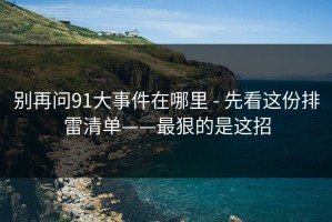 别再问91大事件在哪里 - 先看这份排雷清单——最狠的是这招