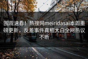 围观速看！热搜网meiridasai本周重磅更新，反差事件真相大白全网热议不断