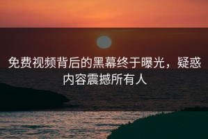 免费视频背后的黑幕终于曝光，疑惑内容震撼所有人