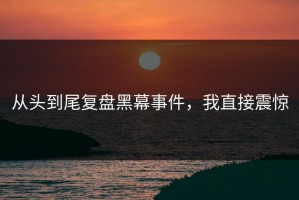 从头到尾复盘黑幕事件，我直接震惊