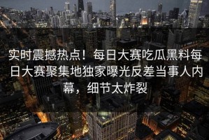 实时震撼热点！每日大赛吃瓜黑料每日大赛聚集地独家曝光反差当事人内幕，细节太炸裂