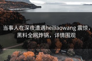 当事人在深夜遭遇heiliaowang 震惊，黑料全网炸锅，详情围观