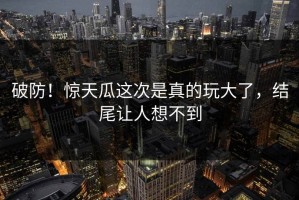 破防！惊天瓜这次是真的玩大了，结尾让人想不到