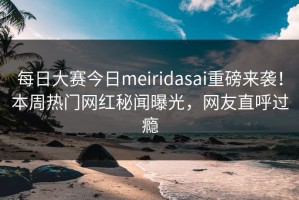 每日大赛今日meiridasai重磅来袭！本周热门网红秘闻曝光，网友直呼过瘾