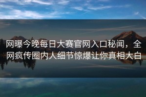 网曝今晚每日大赛官网入口秘闻，全网疯传圈内人细节惊爆让你真相大白