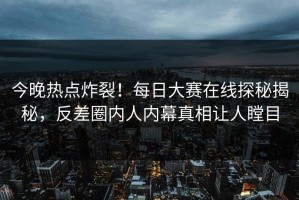 今晚热点炸裂！每日大赛在线探秘揭秘，反差圈内人内幕真相让人瞠目