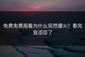 免费免费观看为什么突然爆火？看完我泪目了