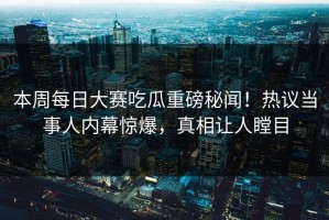 本周每日大赛吃瓜重磅秘闻！热议当事人内幕惊爆，真相让人瞠目