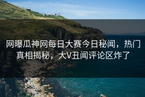 网曝瓜神网每日大赛今日秘闻，热门真相揭秘，大V丑闻评论区炸了
