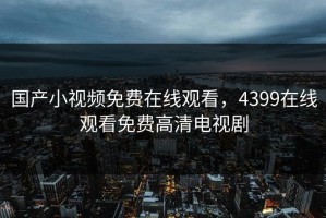 国产小视频免费在线观看，4399在线观看免费高清电视剧