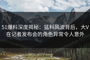 51爆料深度揭秘：猛料风波背后，大V在记者发布会的角色异常令人意外