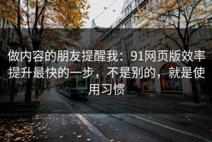 做内容的朋友提醒我：91网页版效率提升最快的一步，不是别的，就是使用习惯