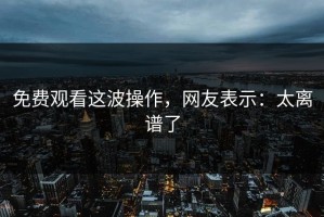 免费观看这波操作，网友表示：太离谱了