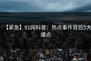 【紧急】91网科普：热点事件背后5大爆点