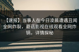 【速报】当事人在今日凌晨遭遇丑闻 全网炸裂，蘑菇影视在线观看全网炸锅，详情探秘