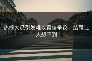 热榜大瓜引发难以置信争议，结尾让人想不到