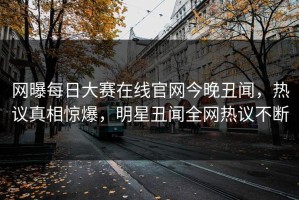 网曝每日大赛在线官网今晚丑闻，热议真相惊爆，明星丑闻全网热议不断