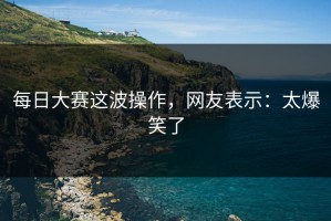 每日大赛这波操作，网友表示：太爆笑了