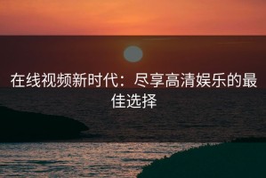在线视频新时代：尽享高清娱乐的最佳选择