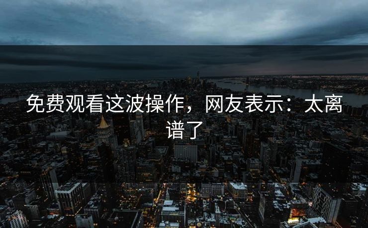 免费观看这波操作,网友表示:太离谱了 免费观看这波操作,网友表示:太离谱了