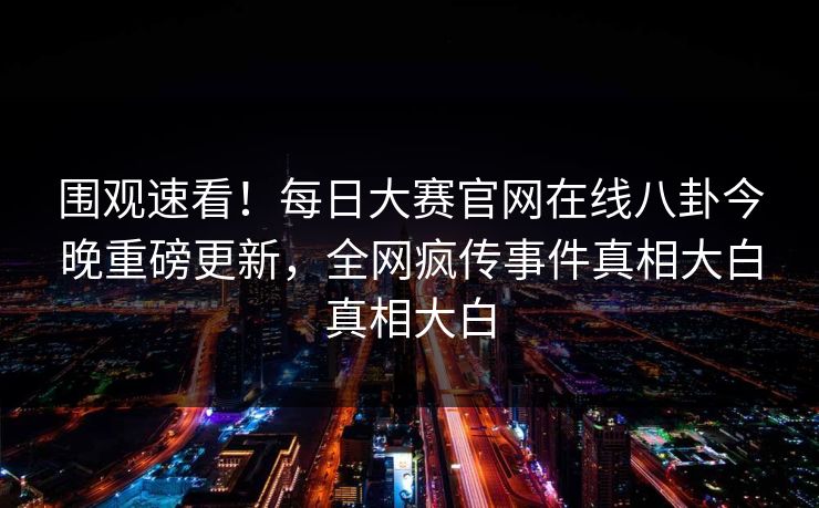 围观速看！每日大赛官网在线八卦今晚重磅更新，全网疯传事件真相大白真相大白
