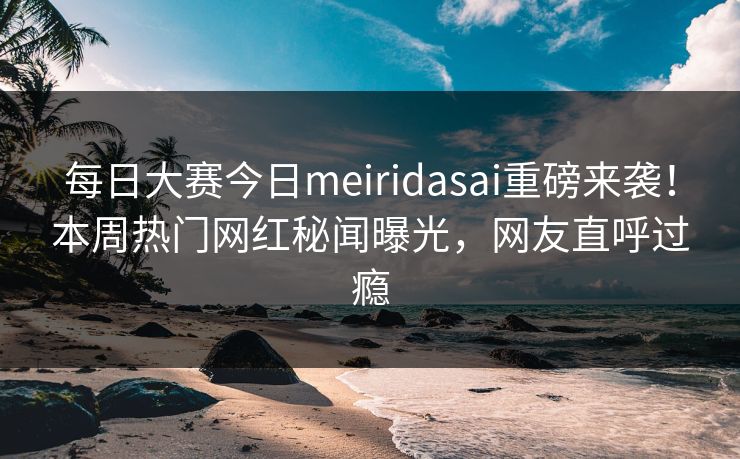 每日大赛今日meiridasai重磅来袭！本周热门网红秘闻曝光，网友直呼过瘾