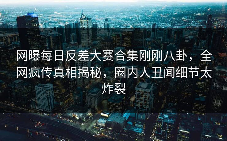 网曝每日反差大赛合集刚刚八卦，全网疯传真相揭秘，圈内人丑闻细节太炸裂
