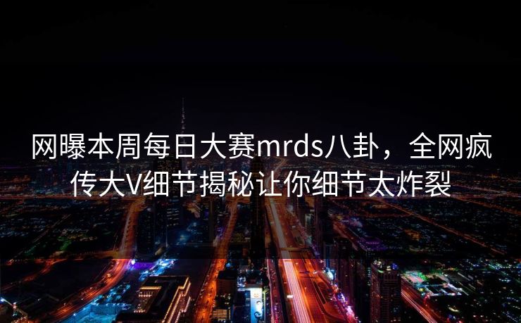 网曝本周每日大赛mrds八卦,全网疯传大V细节揭秘让你细节太炸裂 网曝本周每日大赛mrds八卦,全网疯传大V细节揭秘让你细节太炸裂