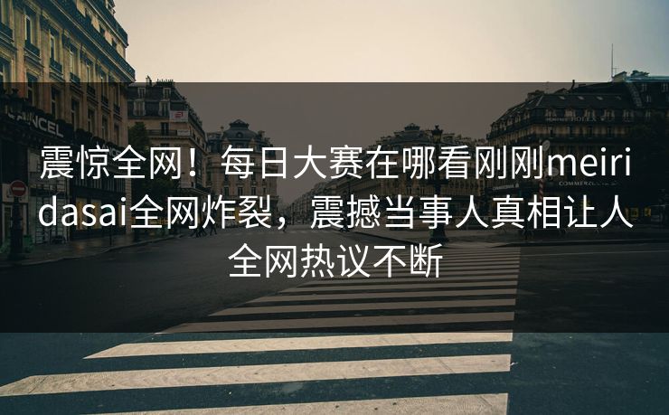 震惊全网!每日大赛在哪看刚刚meiridasai全网炸裂,震撼当事人真相让人全网热议不断 震惊全网!每日大赛在哪看刚刚meiridasai全网炸裂,震撼当事人真相让人全网热议不断