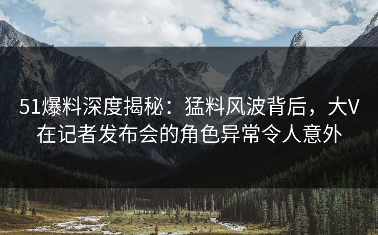 51爆料深度揭秘：猛料风波背后，大V在记者发布会的角色异常令人意外