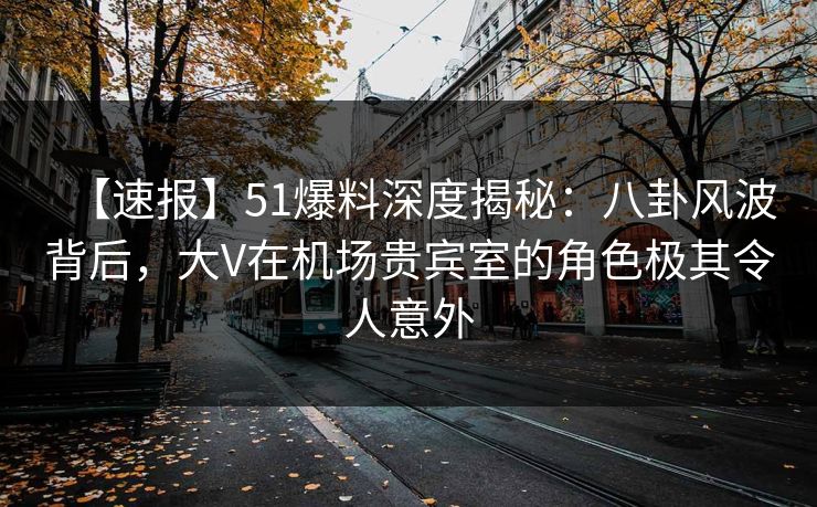 【速报】51爆料深度揭秘：八卦风波背后，大V在机场贵宾室的角色极其令人意外