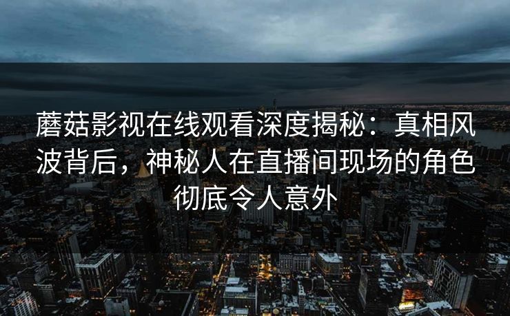 蘑菇影视在线观看深度揭秘：真相风波背后，神秘人在直播间现场的角色彻底令人意外