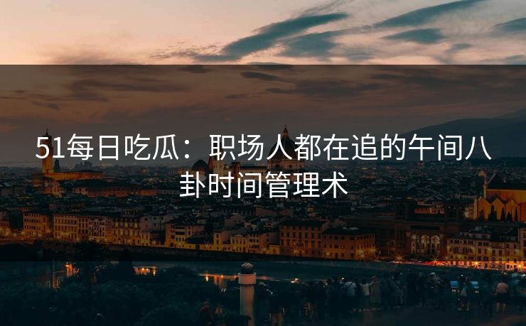 51每日吃瓜:职场人都在追的午间八卦时间管理术 51每日吃瓜:职场人都在追的午间八卦时间管理术