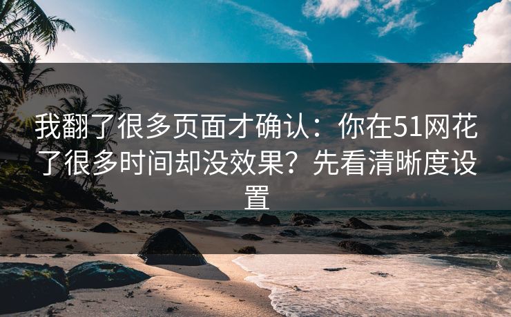 我翻了很多页面才确认:你在51网花了很多时间却没效果?先看清晰度设置 我翻了很多页面才确认:你在51网花了很多时间却没效果?先看清晰度设置