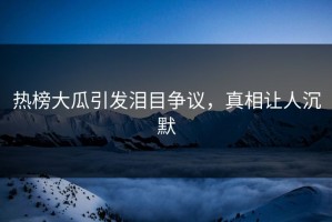 热榜大瓜引发泪目争议，真相让人沉默