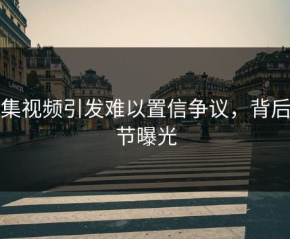 合集视频引发难以置信争议，背后细节曝光