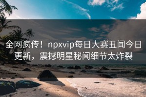 全网疯传！npxvip每日大赛丑闻今日更新，震撼明星秘闻细节太炸裂