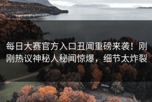 每日大赛官方入口丑闻重磅来袭！刚刚热议神秘人秘闻惊爆，细节太炸裂