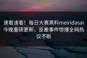 速看速看！每日大赛黑料meiridasai今晚重磅更新，反差事件惊爆全网热议不断