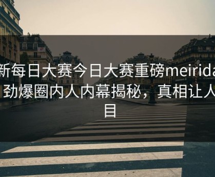 最新每日大赛今日大赛重磅meiridasai！劲爆圈内人内幕揭秘，真相让人瞠目