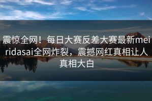 震惊全网！每日大赛反差大赛最新meiridasai全网炸裂，震撼网红真相让人真相大白