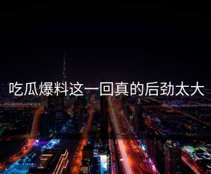 吃瓜爆料这一回真的后劲太大