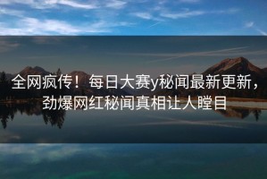 全网疯传！每日大赛y秘闻最新更新，劲爆网红秘闻真相让人瞠目