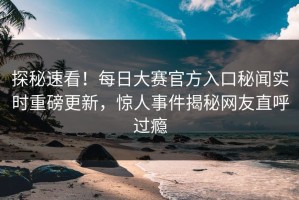 探秘速看！每日大赛官方入口秘闻实时重磅更新，惊人事件揭秘网友直呼过瘾