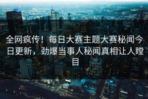 全网疯传！每日大赛主题大赛秘闻今日更新，劲爆当事人秘闻真相让人瞠目