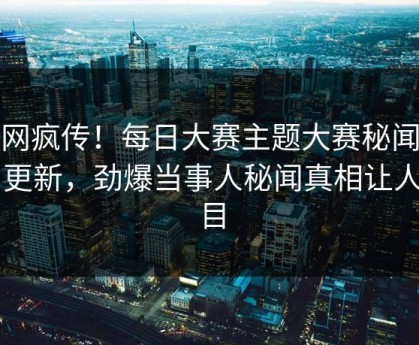 全网疯传！每日大赛主题大赛秘闻今日更新，劲爆当事人秘闻真相让人瞠目