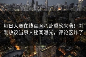 每日大赛在线官网八卦重磅来袭！刚刚热议当事人秘闻曝光，评论区炸了